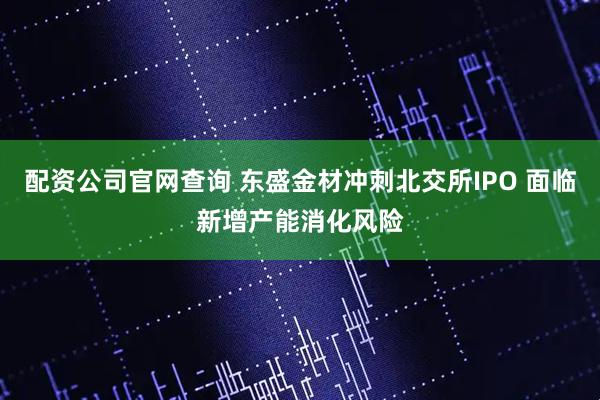 配资公司官网查询 东盛金材冲刺北交所IPO 面临新增产能消化风险