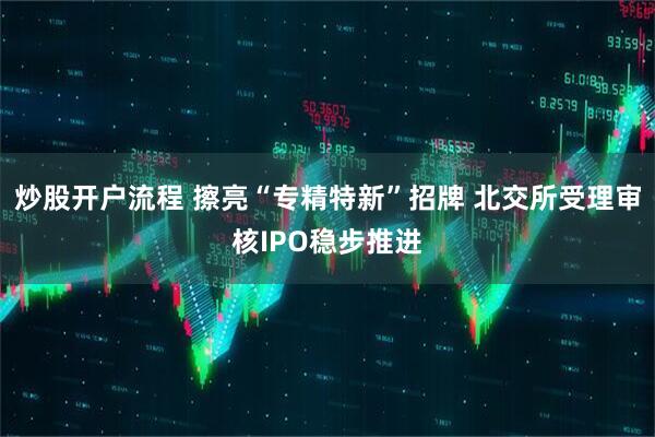 炒股开户流程 擦亮“专精特新”招牌 北交所受理审核IPO稳步推进