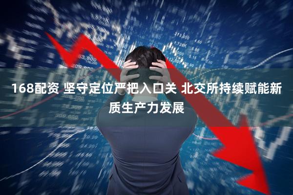 168配资 坚守定位严把入口关 北交所持续赋能新质生产力发展
