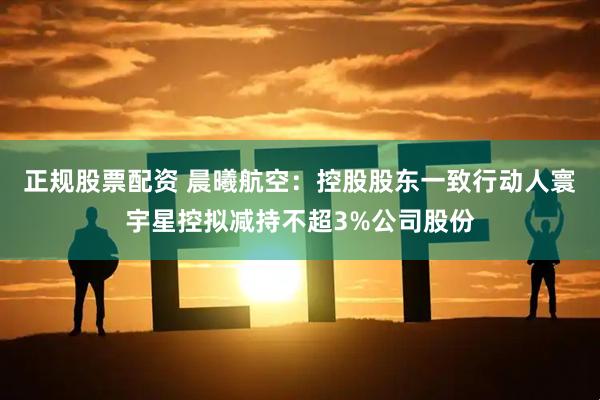 正规股票配资 晨曦航空：控股股东一致行动人寰宇星控拟减持不超3%公司股份