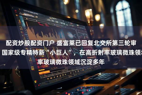 配资炒股配资门户 盛富莱已回复北交所第三轮审核问询函：国家级专精特新“小巨人”，在高折射率玻璃微珠领域沉淀多年