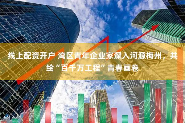 线上配资开户 湾区青年企业家深入河源梅州，共绘“百千万工程”青春画卷