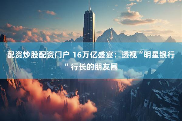 配资炒股配资门户 16万亿盛宴：透视“明星银行”行长的朋友圈