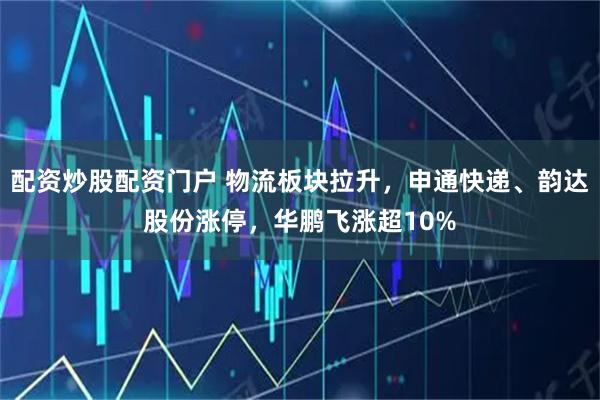 配资炒股配资门户 物流板块拉升，申通快递、韵达股份涨停，华鹏飞涨超10%