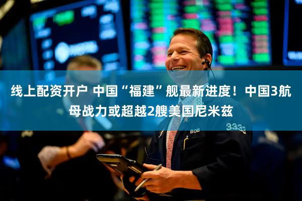 线上配资开户 中国“福建”舰最新进度！中国3航母战力或超越2艘美国尼米兹