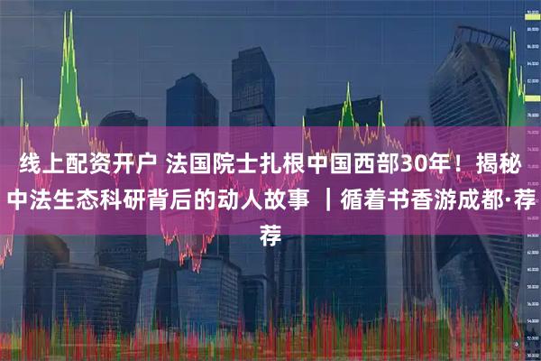 线上配资开户 法国院士扎根中国西部30年！揭秘中法生态科研背后的动人故事 ｜循着书香游成都·荐