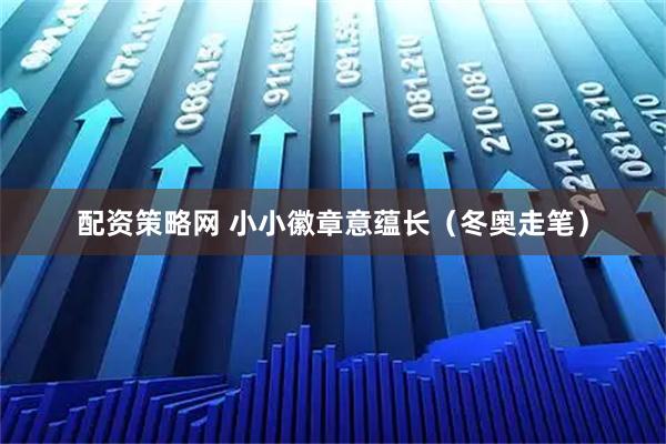 配资策略网 小小徽章意蕴长（冬奥走笔）