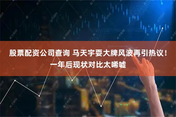 股票配资公司查询 马天宇耍大牌风波再引热议！一年后现状对比太唏嘘