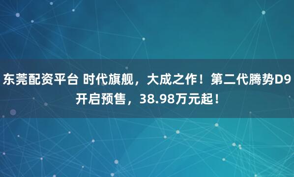 东莞配资平台 时代旗舰，大成之作！第二代腾势D9开启预售，38.98万元起！