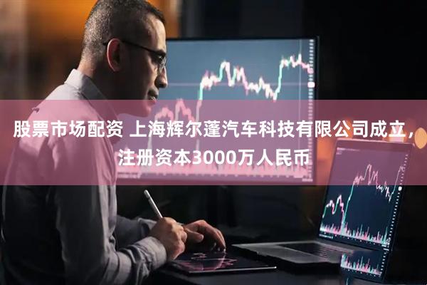 股票市场配资 上海辉尔蓬汽车科技有限公司成立，注册资本3000万人民币