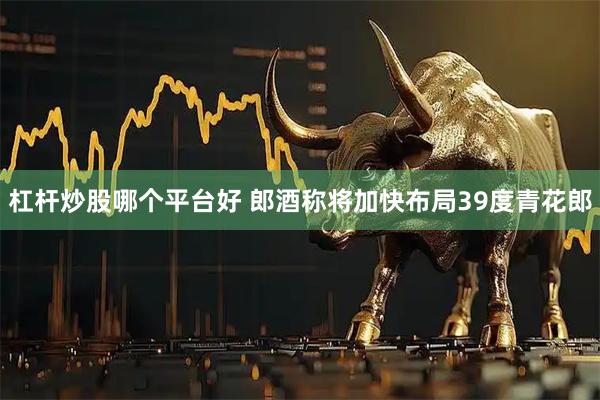 杠杆炒股哪个平台好 郎酒称将加快布局39度青花郎