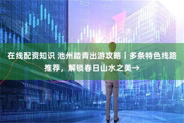 在线配资知识 池州踏青出游攻略｜多条特色线路推荐，解锁春日山水之美→