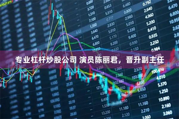 专业杠杆炒股公司 演员陈丽君，晋升副主任