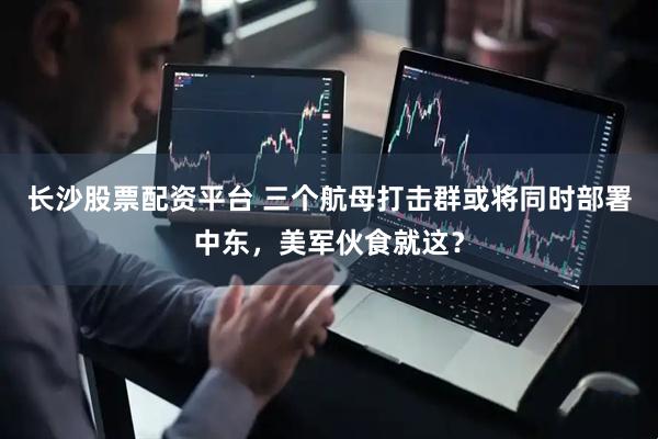 长沙股票配资平台 三个航母打击群或将同时部署中东，美军伙食就这？