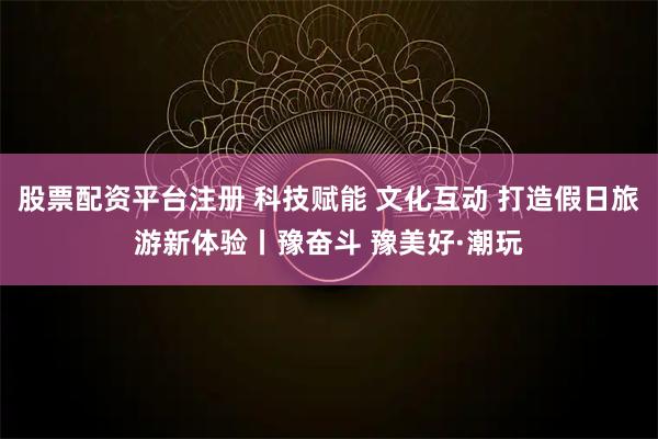 股票配资平台注册 科技赋能 文化互动 打造假日旅游新体验丨豫奋斗 豫美好·潮玩