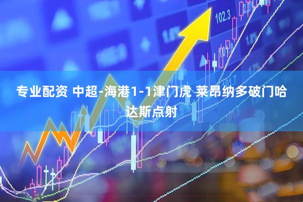 专业配资 中超-海港1-1津门虎 莱昂纳多破门哈达斯点射