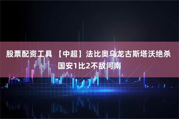 股票配资工具 【中超】法比奥乌龙古斯塔沃绝杀 国安1比2不敌河南