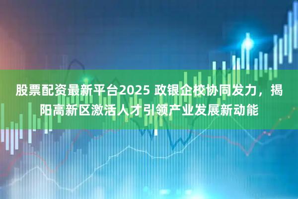 股票配资最新平台2025 政银企校协同发力，揭阳高新区激活人才引领产业发展新动能